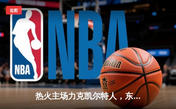 热火主场力克凯尔特人，东部决赛悬念再起