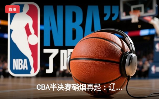 CBA半决赛硝烟再起：辽宁队加时险胜广东，赵继伟独揽35分创生涯新高