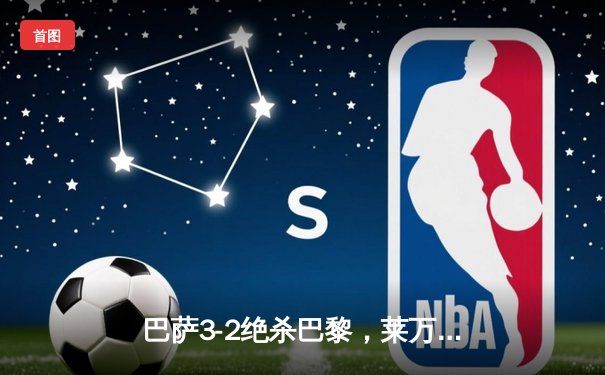 巴萨3-2绝杀巴黎，莱万帽子戏法导演诺坎普奇迹夜